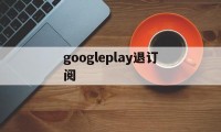 googleplay退订阅(google play如何退出账号)